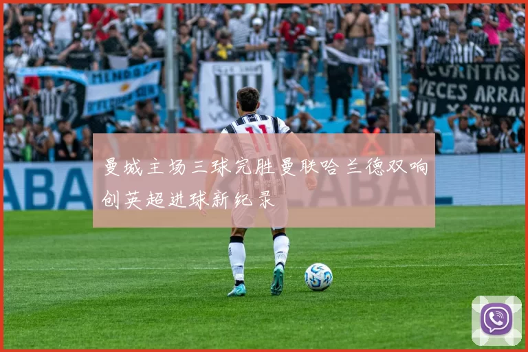 曼城主场三球完胜曼联哈兰德双响创英超进球新纪录