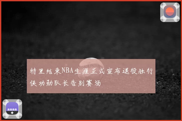 特里结束NBA生涯正式宣布退役独行侠功勋队长告别赛场