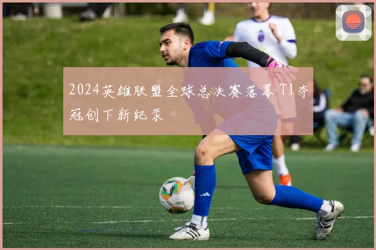 2024英雄联盟全球总决赛落幕 T1夺冠创下新纪录