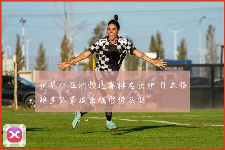 世界杯亚洲预选赛排名出炉 日本领跑多队紧追出线形势明朗