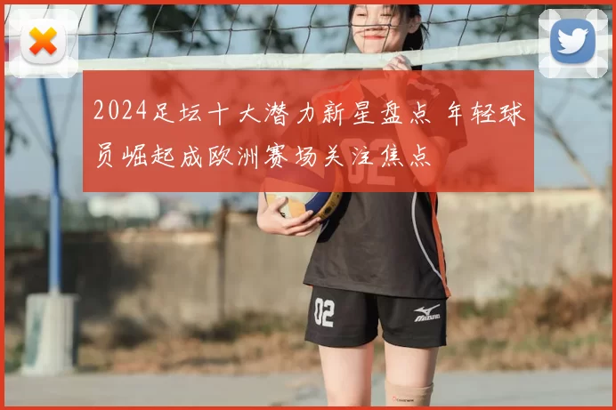 2024足坛十大潜力新星盘点 年轻球员崛起成欧洲赛场关注焦点