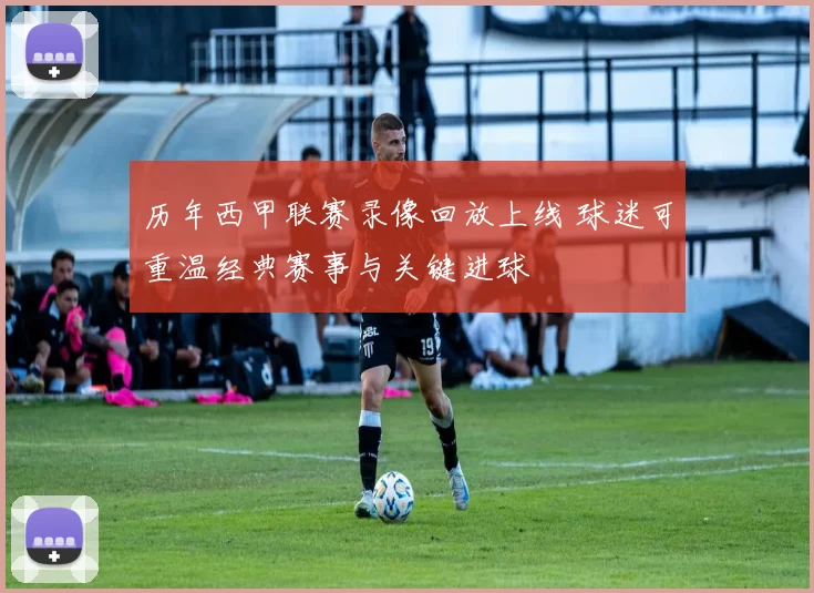 历年西甲联赛录像回放上线 球迷可重温经典赛事与关键进球
