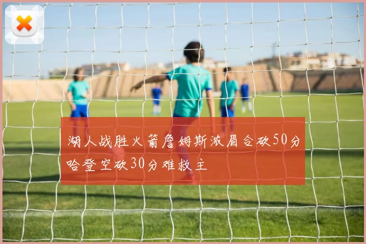 湖人战胜火箭詹姆斯浓眉合砍50分哈登空砍30分难救主