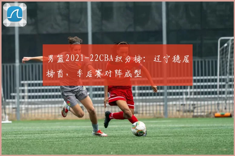 男篮2021-22CBA积分榜:辽宁稳居榜首,季后赛对阵成型