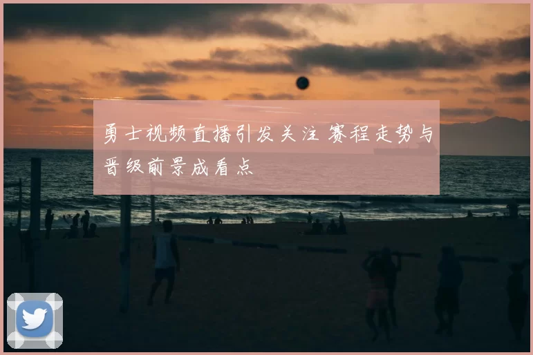 勇士视频直播引发关注 赛程走势与晋级前景成看点