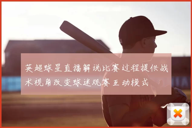 英超球星直播解说比赛过程提供战术视角改变球迷观赛互动模式