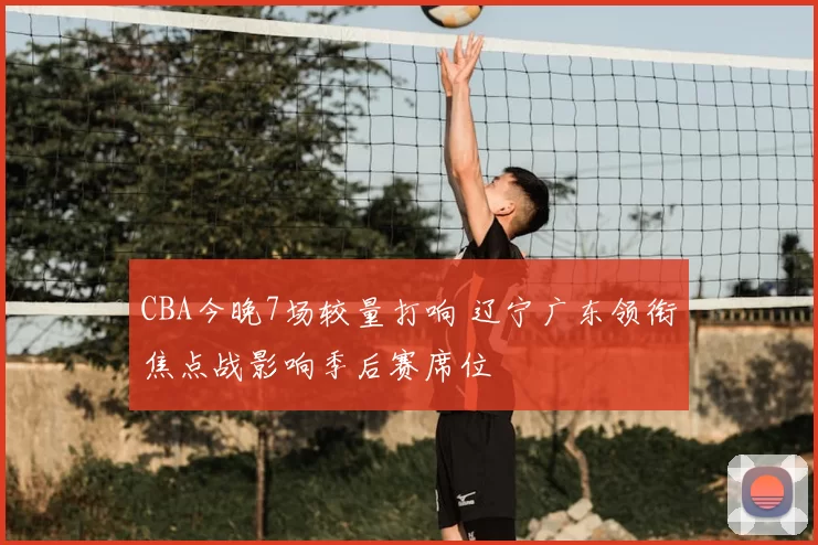 CBA今晚7场较量打响 辽宁广东领衔焦点战影响季后赛席位