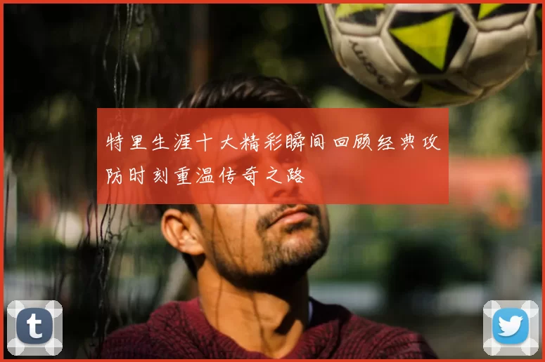 特里生涯十大精彩瞬间回顾经典攻防时刻重温传奇之路