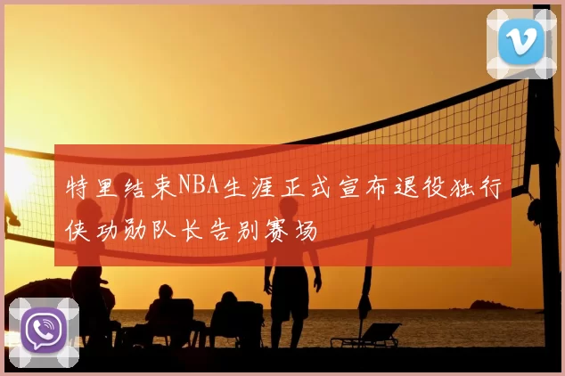 特里结束NBA生涯正式宣布退役独行侠功勋队长告别赛场