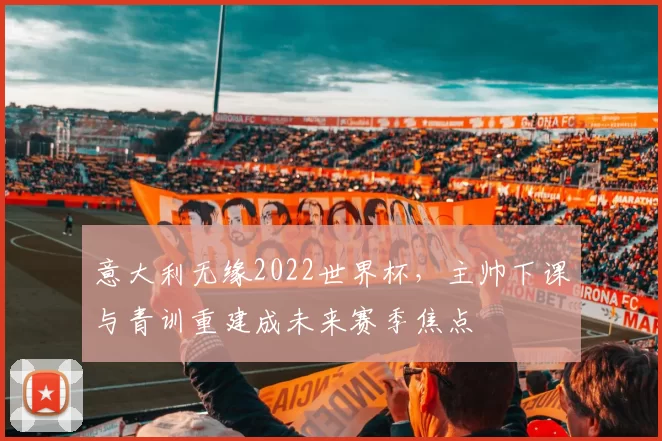 意大利无缘2022世界杯，主帅下课与青训重建成未来赛季焦点