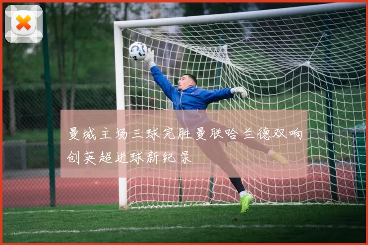 曼城主场三球完胜曼联哈兰德双响创英超进球新纪录