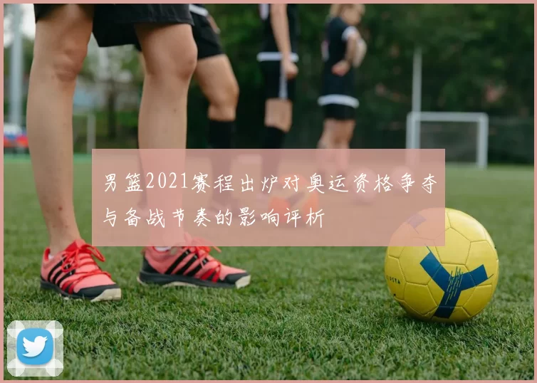 男篮2021赛程出炉对奥运资格争夺与备战节奏的影响评析