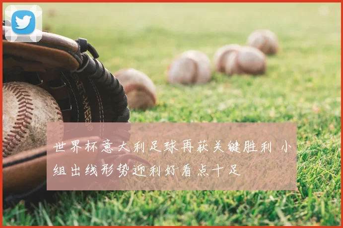 世界杯意大利足球再获关键胜利 小组出线形势迎利好看点十足