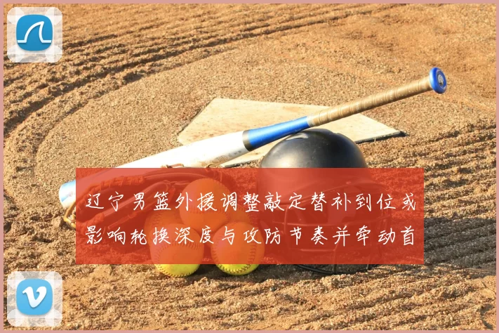 辽宁男篮外援调整敲定替补到位或影响轮换深度与攻防节奏并牵动首发竞争