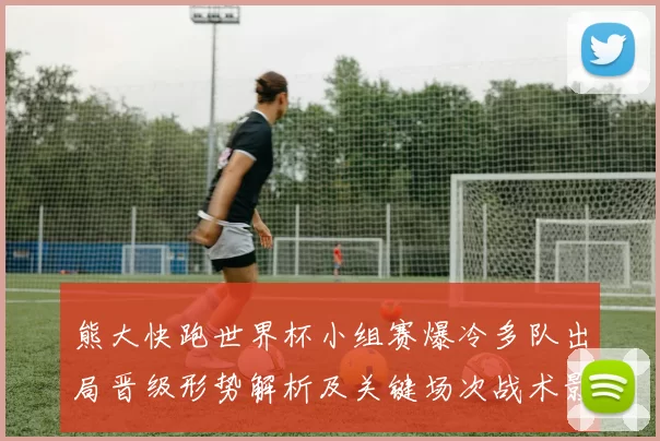 熊大快跑世界杯小组赛爆冷多队出局晋级形势解析及关键场次战术影响