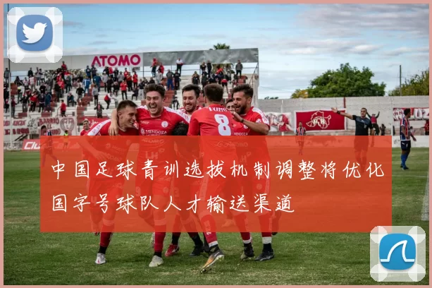 中国足球青训选拔机制调整将优化国字号球队人才输送渠道