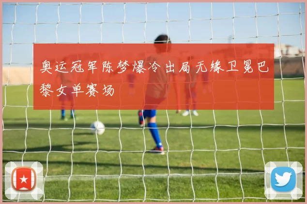 奥运冠军陈梦爆冷出局无缘卫冕巴黎女单赛场