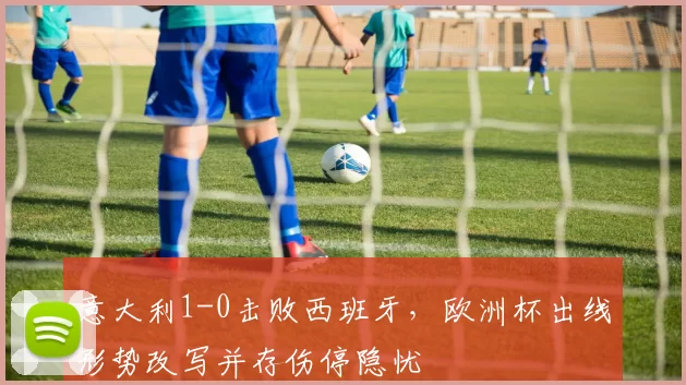 意大利1-0击败西班牙，欧洲杯出线形势改写并存伤停隐忧