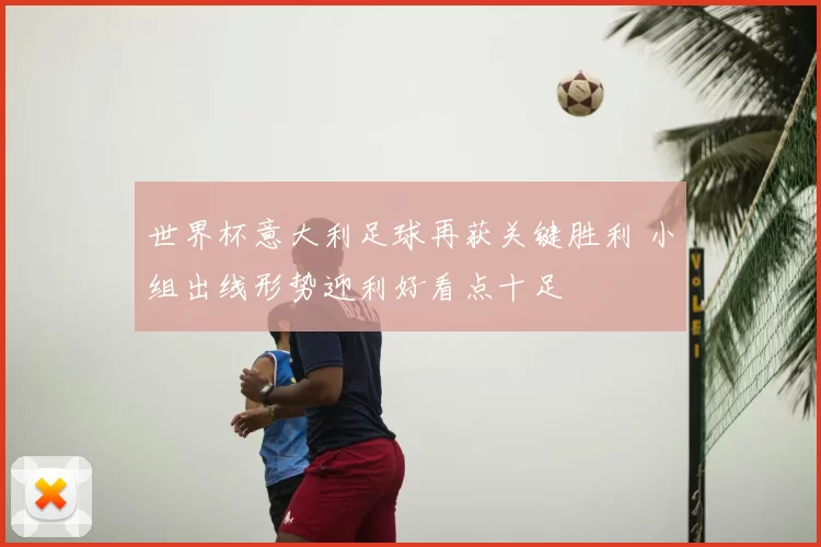 世界杯意大利足球再获关键胜利 小组出线形势迎利好看点十足