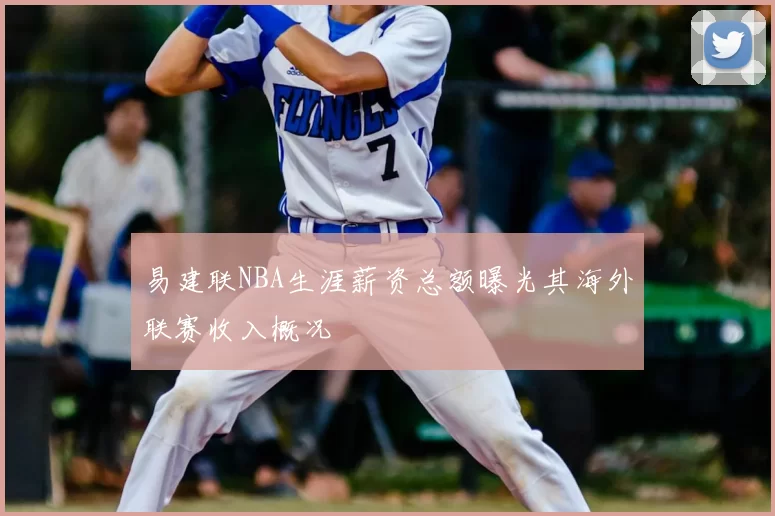 易建联NBA生涯薪资总额曝光其海外联赛收入概况