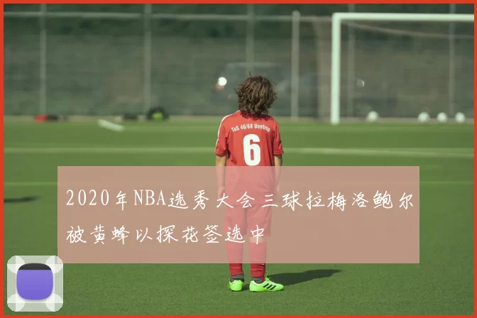 2020年NBA选秀大会三球拉梅洛鲍尔被黄蜂以探花签选中