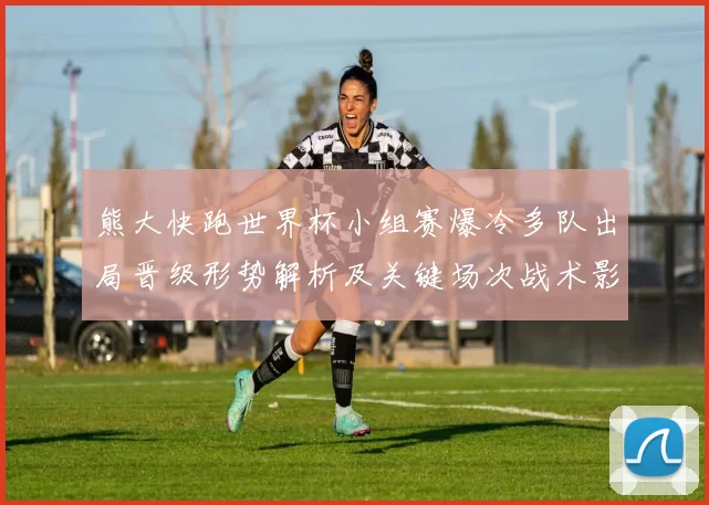 熊大快跑世界杯小组赛爆冷多队出局晋级形势解析及关键场次战术影响