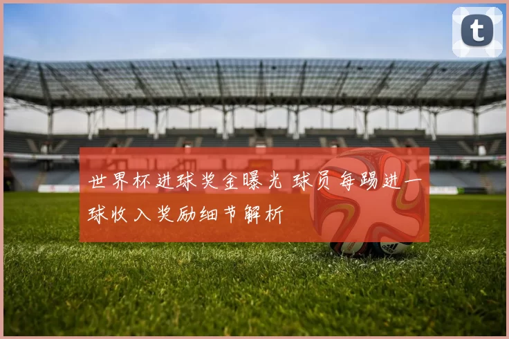 世界杯进球奖金曝光 球员每踢进一球收入奖励细节解析