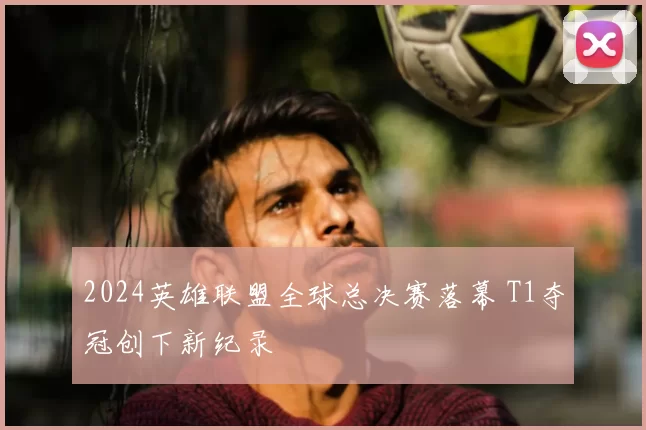 2024英雄联盟全球总决赛落幕 T1夺冠创下新纪录