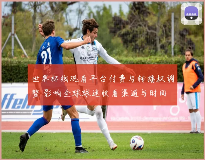 世界杯线观看平台付费与转播权调整 影响全球球迷收看渠道与时间