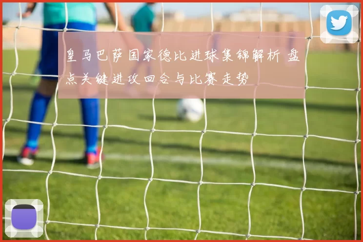 皇马巴萨国家德比进球集锦解析 盘点关键进攻回合与比赛走势