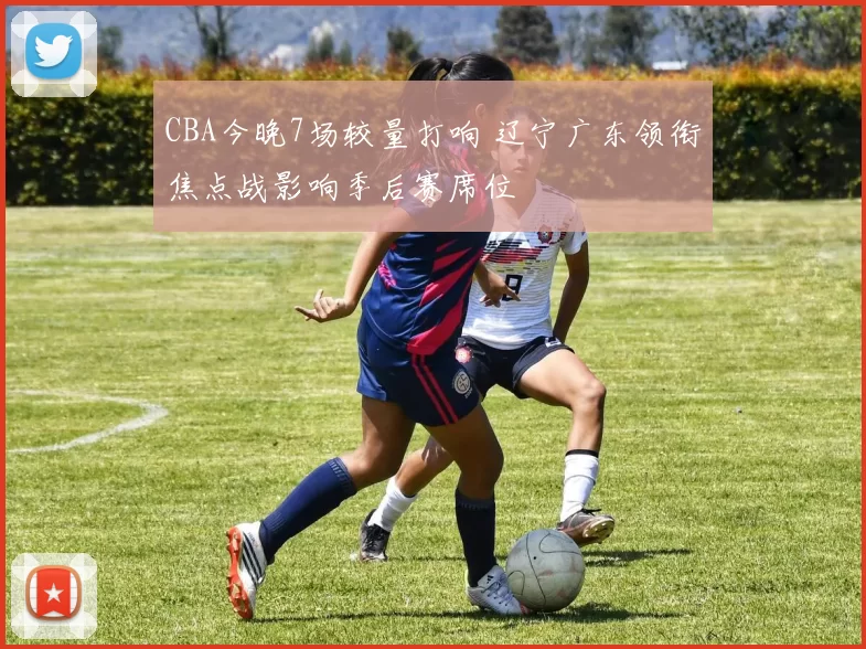 CBA今晚7场较量打响 辽宁广东领衔焦点战影响季后赛席位