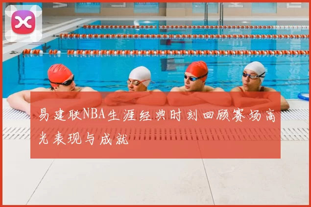 易建联NBA生涯经典时刻回顾赛场高光表现与成就