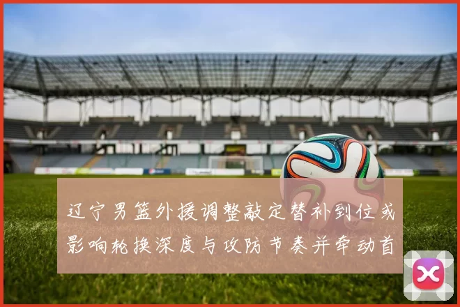 辽宁男篮外援调整敲定替补到位或影响轮换深度与攻防节奏并牵动首发竞争