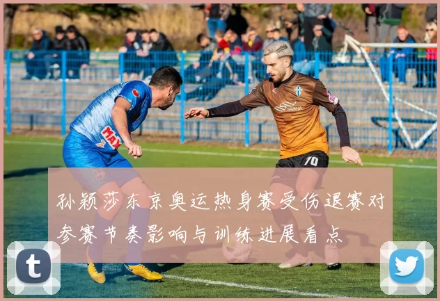 孙颖莎东京奥运热身赛受伤退赛对参赛节奏影响与训练进展看点