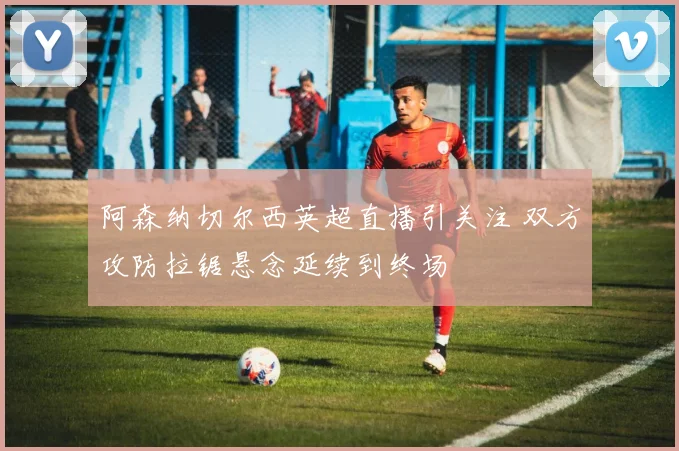 阿森纳切尔西英超直播引关注 双方攻防拉锯悬念延续到终场