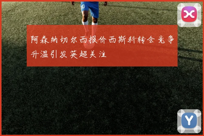 阿森纳切尔西报价西斯科转会竞争升温引发英超关注