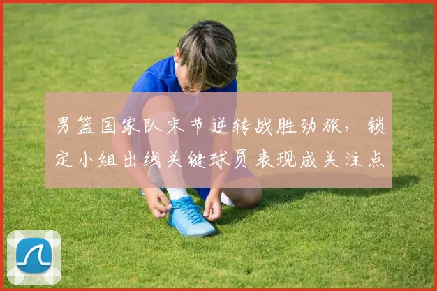 男篮国家队末节逆转战胜劲旅，锁定小组出线关键球员表现成关注点