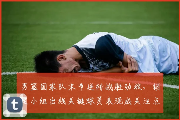 男篮国家队末节逆转战胜劲旅，锁定小组出线关键球员表现成关注点