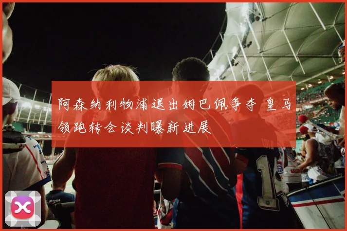 阿森纳利物浦退出姆巴佩争夺 皇马领跑转会谈判曝新进展