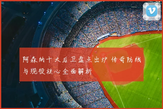 阿森纳十大后卫盘点出炉 传奇防线与现役核心全面解析