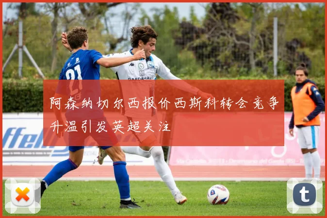 阿森纳切尔西报价西斯科转会竞争升温引发英超关注