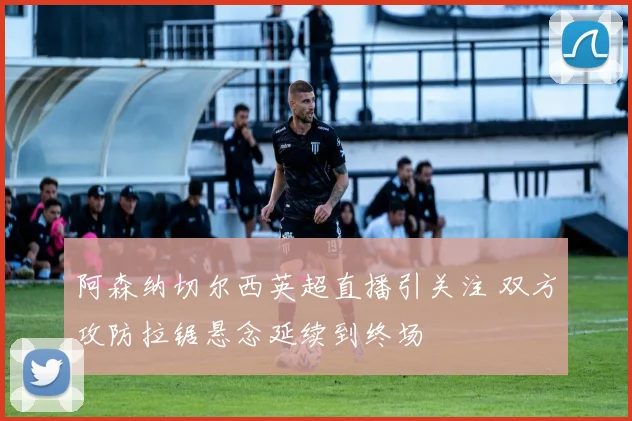 阿森纳切尔西英超直播引关注 双方攻防拉锯悬念延续到终场