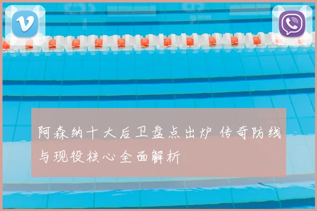 阿森纳十大后卫盘点出炉 传奇防线与现役核心全面解析