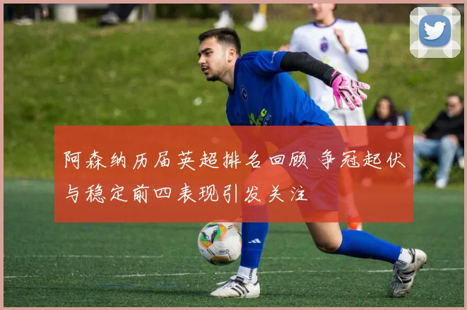 阿森纳历届英超排名回顾 争冠起伏与稳定前四表现引发关注
